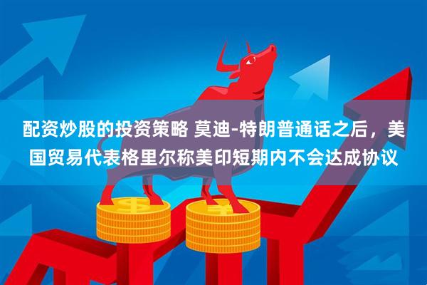 配资炒股的投资策略 莫迪‑特朗普通话之后，美国贸易代表格里尔称美印短期内不会达成协议